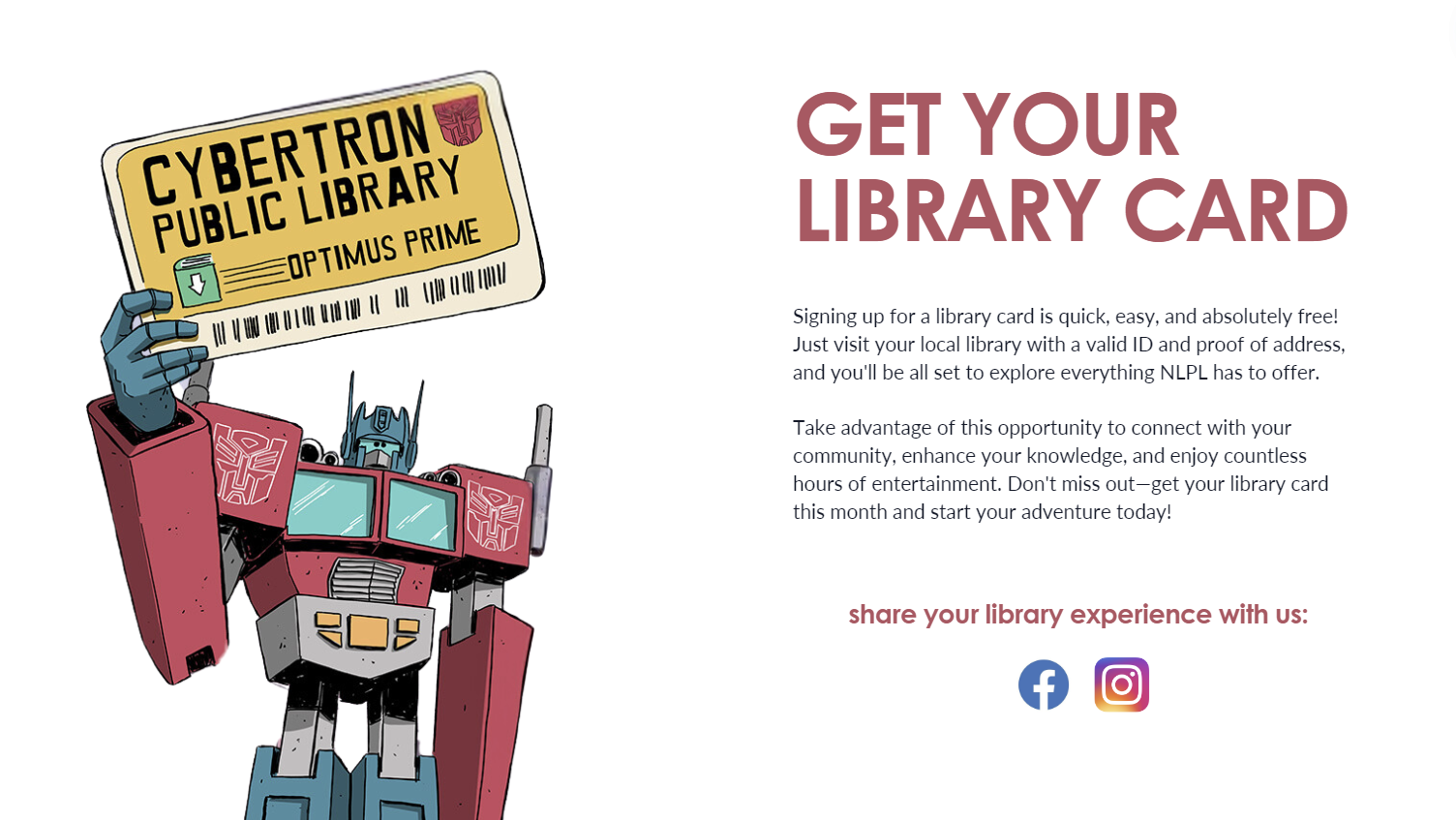 On left is red and blue transformer graphic holding a yellow library card. On right reads: Get your library card. Signing up for a library card is quick, easy, and absolutely free! Just visit your local library with a valid ID and proof of address and you'll be set to explore everything NLPL has to offer. Take advantage of this opportunity to connect with your community, enhance your knowledge, and enjoy countless hours of entertainment. Don't miss out-- get your library card this month and start your adventure! Share your library experience with us. Beneath text is a Facebook logo, Instagram logo.